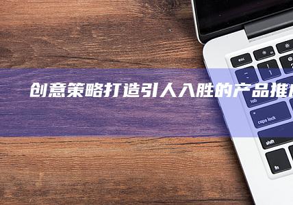 创意策略：打造引人入胜的产品推广文案